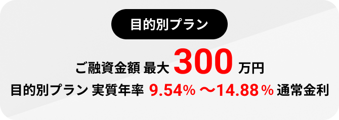 目的別プラン ご融資金額 最大 300万円 目的別プラン 実質年率 9.54~14.88%