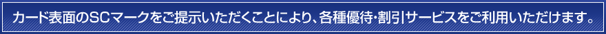 カード表面のSCマークをご提示いただくことにより、各種優待・割引サービスをご利用いただけます。